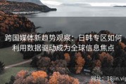 跨国媒体新趋势观察：日韩专区如何利用数据驱动成为全球信息焦点