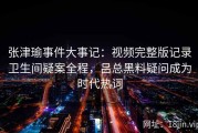 张津瑜事件大事记：视频完整版记录卫生间疑案全程，吕总黑料疑问成为时代热词