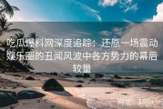 吃瓜爆料网深度追踪：还原一场震动娱乐圈的丑闻风波中各方势力的幕后较量