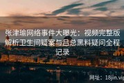 张津瑜网络事件大曝光：视频完整版解析卫生间疑案与吕总黑料疑问全程记录