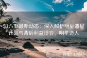 51八卦最新动态：深入解析明星造星计划与背后利益博弈，明星造人