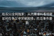 吃瓜51全网独家：从内幕爆料看明星如何在争议中突破困境，吃瓜事件最新