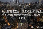 51八卦现场直击：深度报道爆料吃瓜网捕捉到的明星最黑暗瞬间，吃瓜汇总421