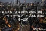 直面真相｜张津瑜视频完整版录制下的卫生间暗会现场，吕总黑料疑问被逐一剖析