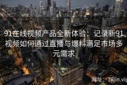 91在线视频产品全新体验：记录新91视频如何通过直播与爆料满足市场多元需求