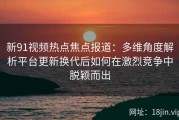 新91视频热点焦点报道：多维角度解析平台更新换代后如何在激烈竞争中脱颖而出