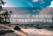 51八卦内幕深挖计划：专题追踪吃瓜51平台上热门明星黑料事件的来龙去脉