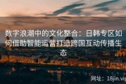 数字浪潮中的文化整合：日韩专区如何借助智能运营打造跨国互动传播生态