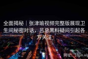 全面揭秘｜张津瑜视频完整版展现卫生间秘密对话，吕总黑料疑问引起各方关注