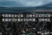 专题策划全记录：日韩专区如何以深度报道引领潮流文化传播，日韩地区