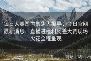 每日大赛国内聚焦大报导：今日官网最新消息、直播进程和反差大赛现场火花全程呈现