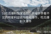 51吃瓜爆料独家追踪：揭秘外界看不见的明星利益链与暗箱操作，吃瓜爆料大事件