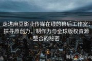 走进麻豆影业传媒在线的幕后工作室：探寻原创力、制作力与全球版权资源整合的秘密