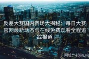 反差大赛国内赛场大揭秘：每日大赛官网最新动态与在线免费观看全程追踪报道