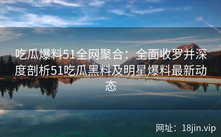 吃瓜爆料51全网聚合：全面收罗并深度剖析51吃瓜黑料及明星爆料最新动态