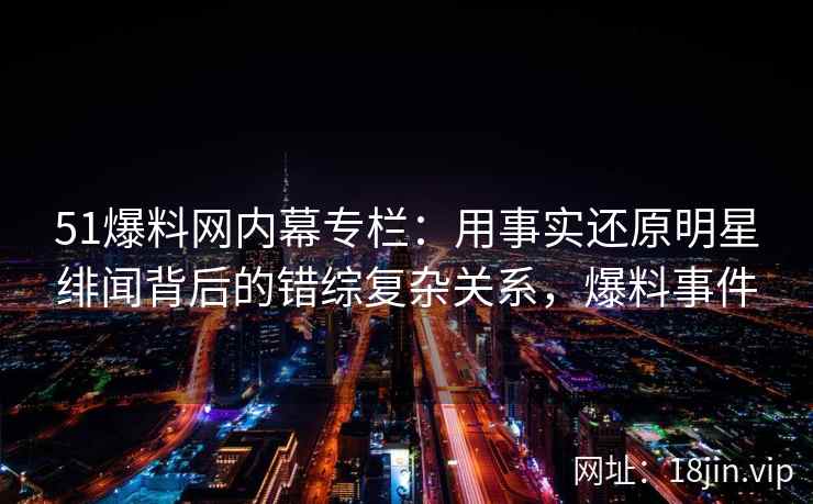 51爆料网内幕专栏：用事实还原明星绯闻背后的错综复杂关系，爆料事件