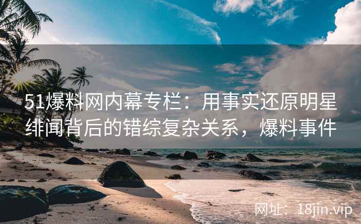 51爆料网内幕专栏：用事实还原明星绯闻背后的错综复杂关系，爆料事件