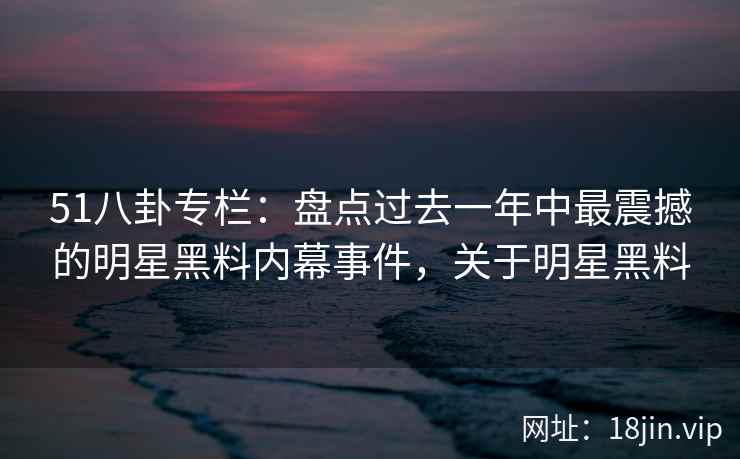 51八卦专栏：盘点过去一年中最震撼的明星黑料内幕事件，关于明星黑料