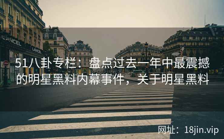 51八卦专栏：盘点过去一年中最震撼的明星黑料内幕事件，关于明星黑料