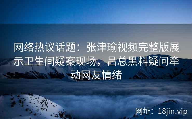网络热议话题：张津瑜视频完整版展示卫生间疑案现场，吕总黑料疑问牵动网友情绪