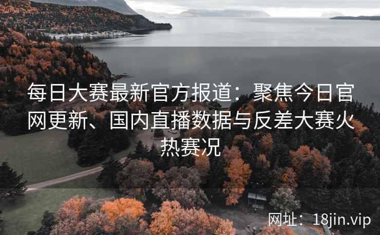 每日大赛最新官方报道：聚焦今日官网更新、国内直播数据与反差大赛火热赛况