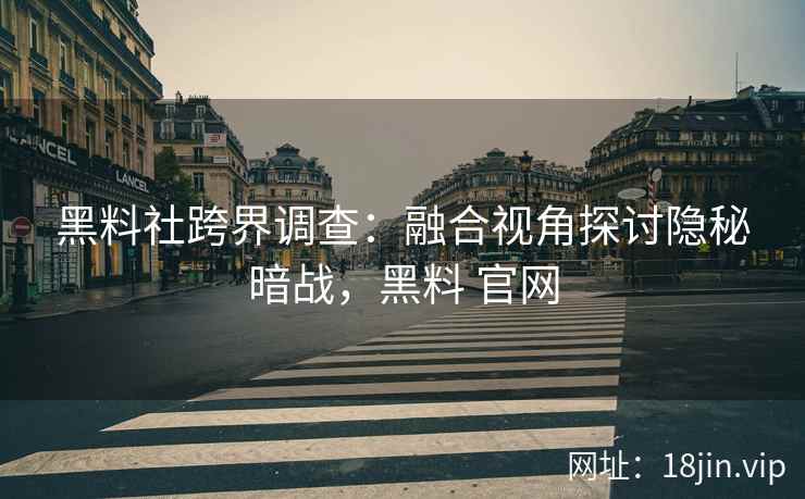 黑料社跨界调查：融合视角探讨隐秘暗战，黑料 官网