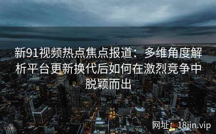 新91视频热点焦点报道：多维角度解析平台更新换代后如何在激烈竞争中脱颖而出