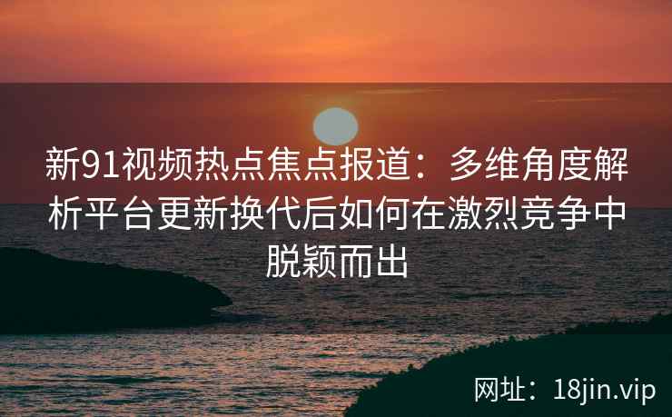 新91视频热点焦点报道：多维角度解析平台更新换代后如何在激烈竞争中脱颖而出
