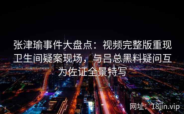 张津瑜事件大盘点：视频完整版重现卫生间疑案现场，与吕总黑料疑问互为佐证全景特写