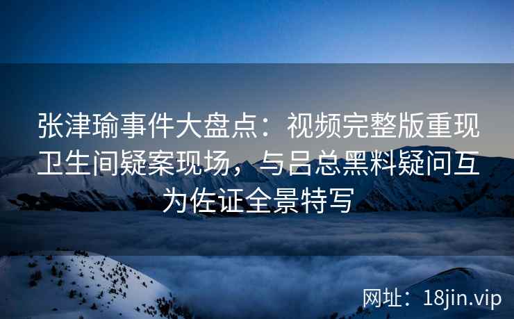张津瑜事件大盘点：视频完整版重现卫生间疑案现场，与吕总黑料疑问互为佐证全景特写