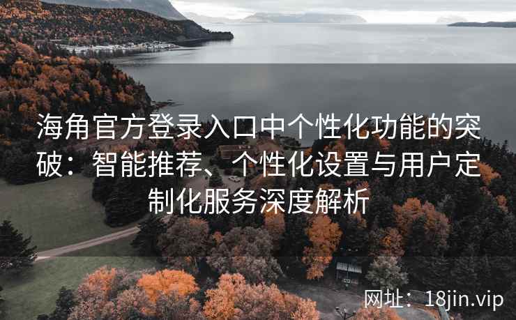 海角官方登录入口中个性化功能的突破：智能推荐、个性化设置与用户定制化服务深度解析