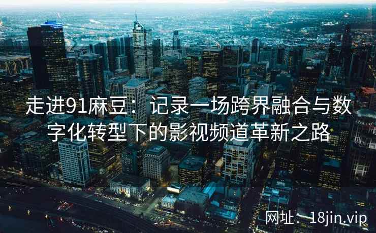 走进91麻豆：记录一场跨界融合与数字化转型下的影视频道革新之路