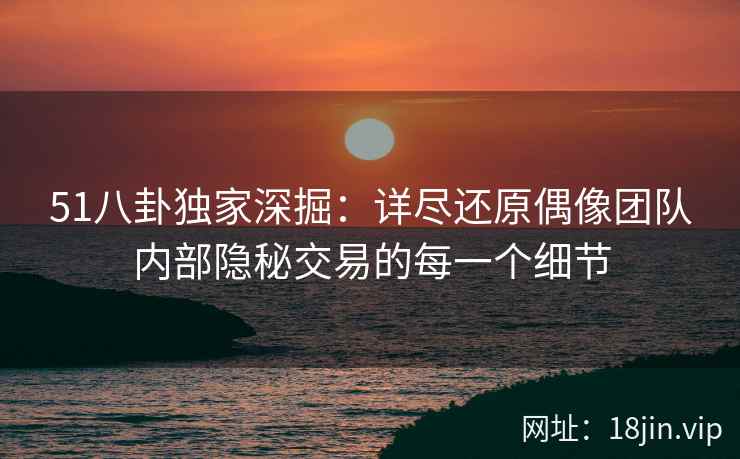 51八卦独家深掘：详尽还原偶像团队内部隐秘交易的每一个细节