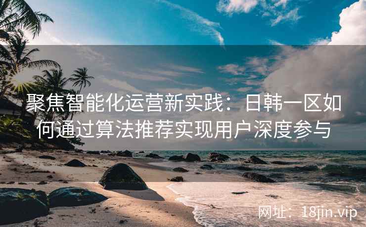 聚焦智能化运营新实践：日韩一区如何通过算法推荐实现用户深度参与