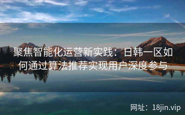 聚焦智能化运营新实践：日韩一区如何通过算法推荐实现用户深度参与
