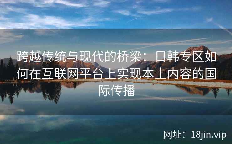 跨越传统与现代的桥梁：日韩专区如何在互联网平台上实现本土内容的国际传播