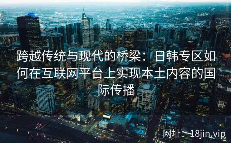 跨越传统与现代的桥梁：日韩专区如何在互联网平台上实现本土内容的国际传播