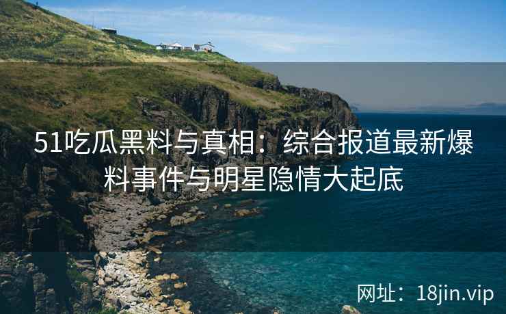 51吃瓜黑料与真相：综合报道最新爆料事件与明星隐情大起底