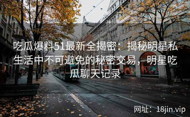 吃瓜爆料51最新全揭密：揭秘明星私生活中不可避免的秘密交易，明星吃瓜聊天记录