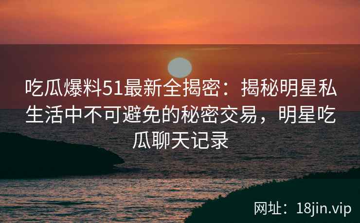 吃瓜爆料51最新全揭密：揭秘明星私生活中不可避免的秘密交易，明星吃瓜聊天记录