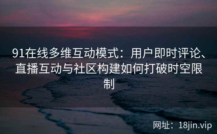 91在线多维互动模式：用户即时评论、直播互动与社区构建如何打破时空限制