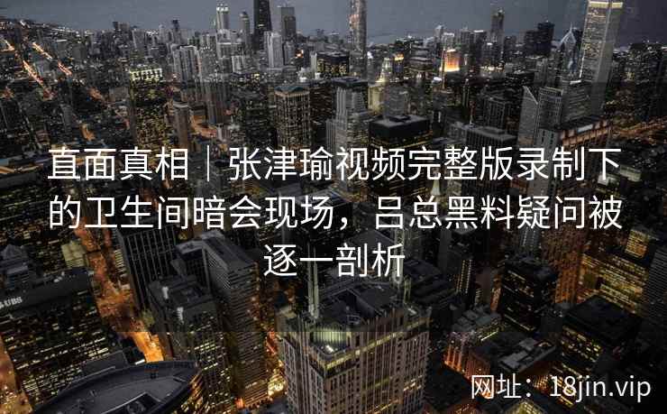 直面真相｜张津瑜视频完整版录制下的卫生间暗会现场，吕总黑料疑问被逐一剖析