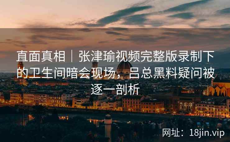 直面真相｜张津瑜视频完整版录制下的卫生间暗会现场，吕总黑料疑问被逐一剖析