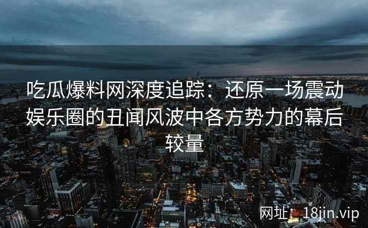 吃瓜爆料网深度追踪：还原一场震动娱乐圈的丑闻风波中各方势力的幕后较量