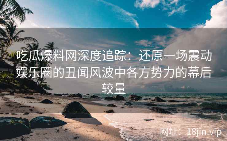 吃瓜爆料网深度追踪：还原一场震动娱乐圈的丑闻风波中各方势力的幕后较量
