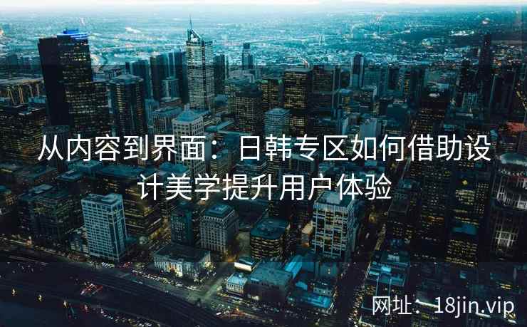 从内容到界面：日韩专区如何借助设计美学提升用户体验