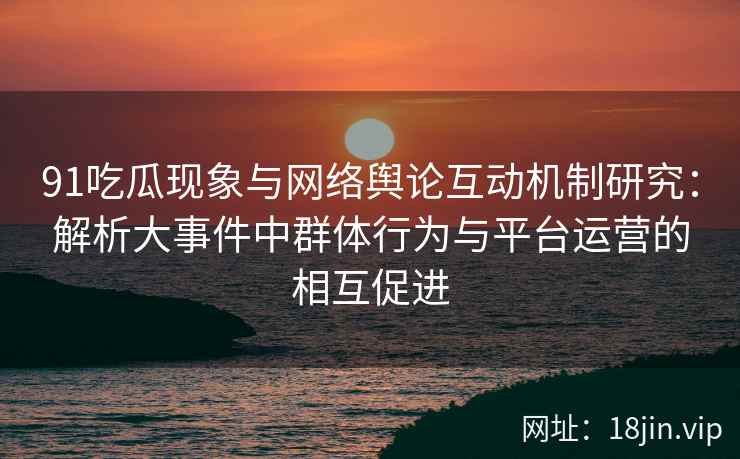 91吃瓜现象与网络舆论互动机制研究：解析大事件中群体行为与平台运营的相互促进