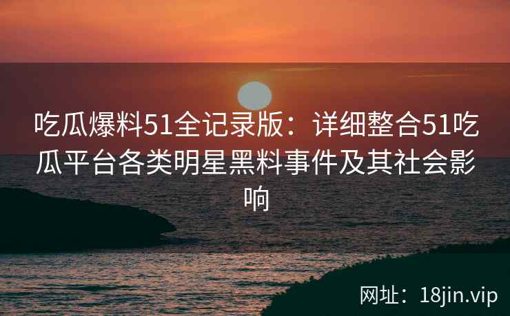 吃瓜爆料51全记录版：详细整合51吃瓜平台各类明星黑料事件及其社会影响