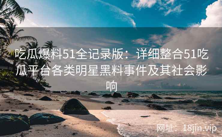 吃瓜爆料51全记录版：详细整合51吃瓜平台各类明星黑料事件及其社会影响
