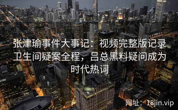 张津瑜事件大事记：视频完整版记录卫生间疑案全程，吕总黑料疑问成为时代热词